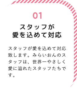 スタッフが愛を込めて対応！スタッフが愛を込めて対応致します。みらいおんのスタッフは、世界一やさしく愛に溢れたスタッフたちです。