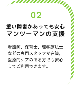 重い障害があっても安心マンツーマンの支援！看護師と児童指導員が常勤でいますので重い障害があっても安心してご利用できます。