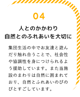 人とのかかわり自然とのふれあいを大切に！集団生活の中でお友達と遊んだり触れ合うことで、社会性や協調性を身につけられるよう援助しています。また当施設のまわりは自然に囲まれており、自然とふれあいのびのびとすごしています。