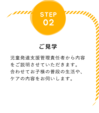 step02「ご見学」児童発達支援管理責任者から内容をご説明させていただきます。合わせてお子様の普段の生活や、ケアの内容をお伺いします。※受給者証、療育手帳等をご持参ください。できれば、お子様とご一緒のご見学をお願いしております。