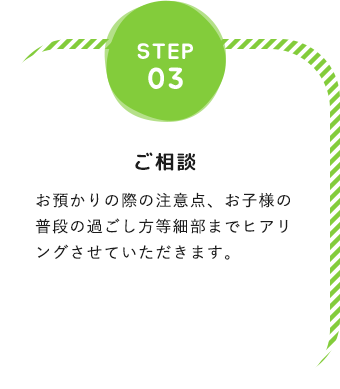 step03「ご相談」お預かりの際の注意点、お子様の普段の過ごし方等細部までヒアリングさせていただきます。