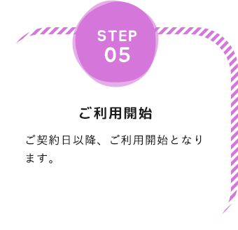 step05「ご利用開始」ご契約日以降、ご利用開始となります。