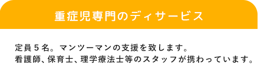 「重症児専門のデイサービス」定員５名。マンツーマンの支援を致します。看護師と児童指導員が常勤でいます。