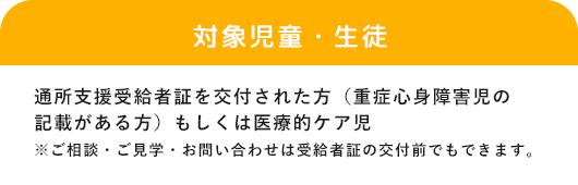 「対象児童・生徒」通所支援受給者証を交付された方（重症心身障害児の記載がある方）※ご相談・ご見学・お問い合わせは受給者証の交付前でもできます。